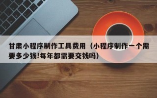 博白甘肃小程序制作工具费用（小程序制作一个需要多少钱!每年都需要交钱吗）