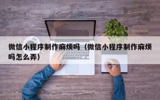 博白微信小程序制作麻烦吗（微信小程序制作麻烦吗怎么弄）