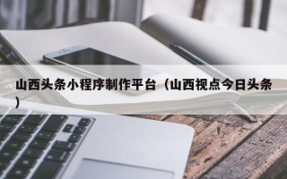 博白山西头条小程序制作平台（山西视点今日头条）